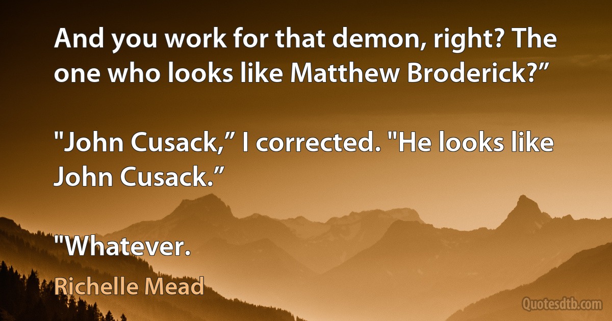 And you work for that demon, right? The one who looks like Matthew Broderick?”

"John Cusack,” I corrected. "He looks like John Cusack.”

"Whatever. (Richelle Mead)