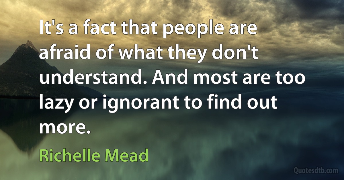 It's a fact that people are afraid of what they don't understand. And most are too lazy or ignorant to find out more. (Richelle Mead)