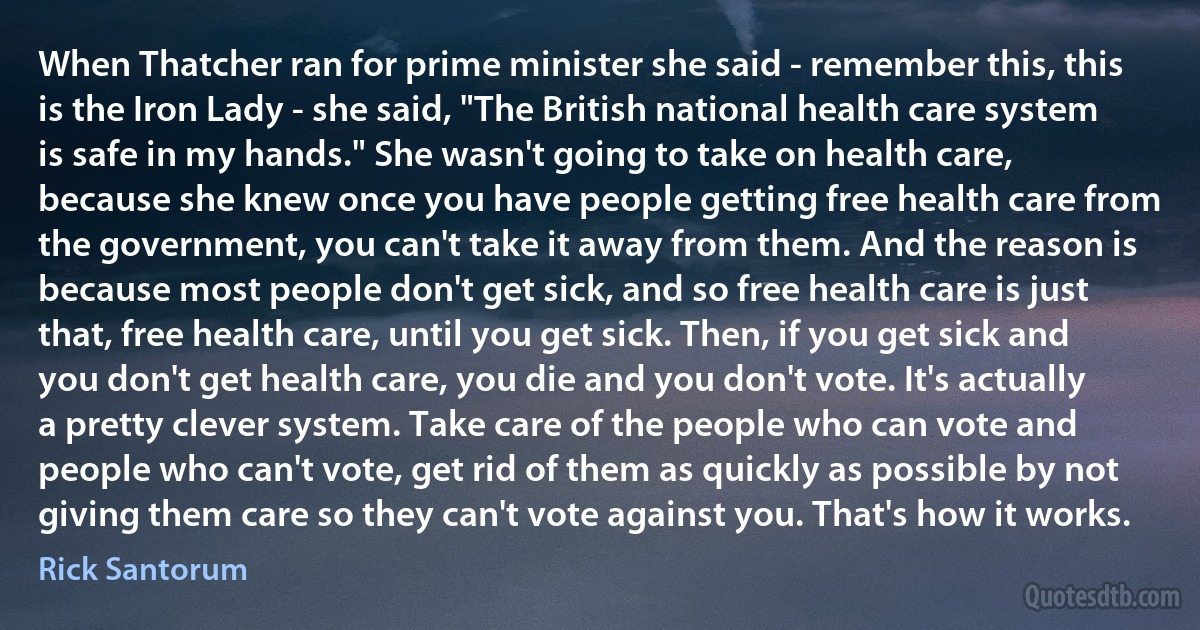 When Thatcher ran for prime minister she said - remember this, this is the Iron Lady - she said, "The British national health care system is safe in my hands." She wasn't going to take on health care, because she knew once you have people getting free health care from the government, you can't take it away from them. And the reason is because most people don't get sick, and so free health care is just that, free health care, until you get sick. Then, if you get sick and you don't get health care, you die and you don't vote. It's actually a pretty clever system. Take care of the people who can vote and people who can't vote, get rid of them as quickly as possible by not giving them care so they can't vote against you. That's how it works. (Rick Santorum)