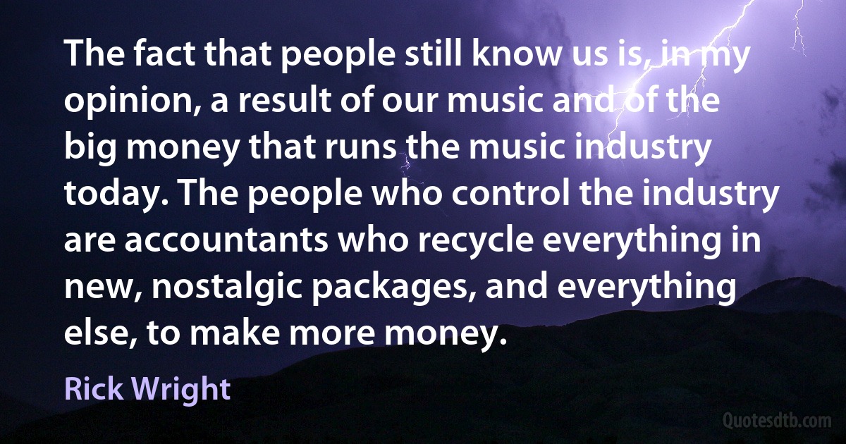 The fact that people still know us is, in my opinion, a result of our music and of the big money that runs the music industry today. The people who control the industry are accountants who recycle everything in new, nostalgic packages, and everything else, to make more money. (Rick Wright)