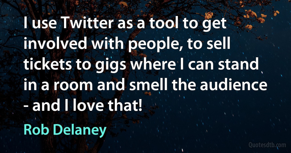 I use Twitter as a tool to get involved with people, to sell tickets to gigs where I can stand in a room and smell the audience - and I love that! (Rob Delaney)