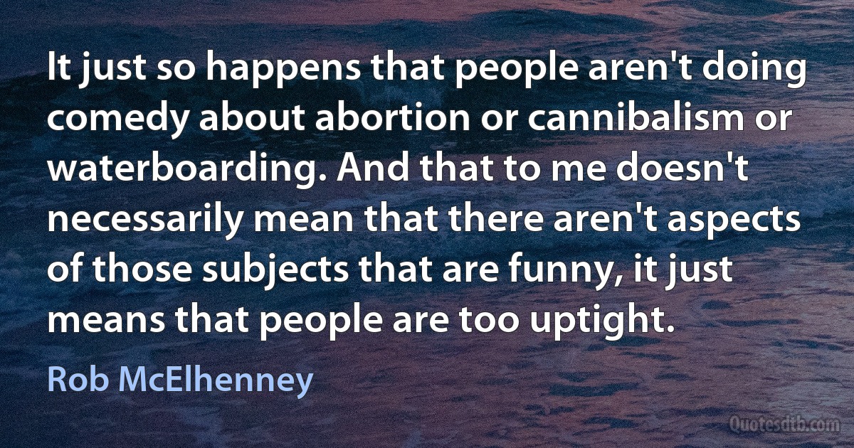 It just so happens that people aren't doing comedy about abortion or cannibalism or waterboarding. And that to me doesn't necessarily mean that there aren't aspects of those subjects that are funny, it just means that people are too uptight. (Rob McElhenney)