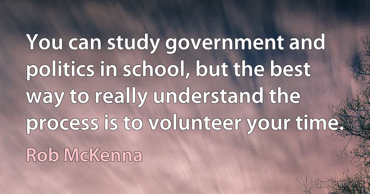 You can study government and politics in school, but the best way to really understand the process is to volunteer your time. (Rob McKenna)