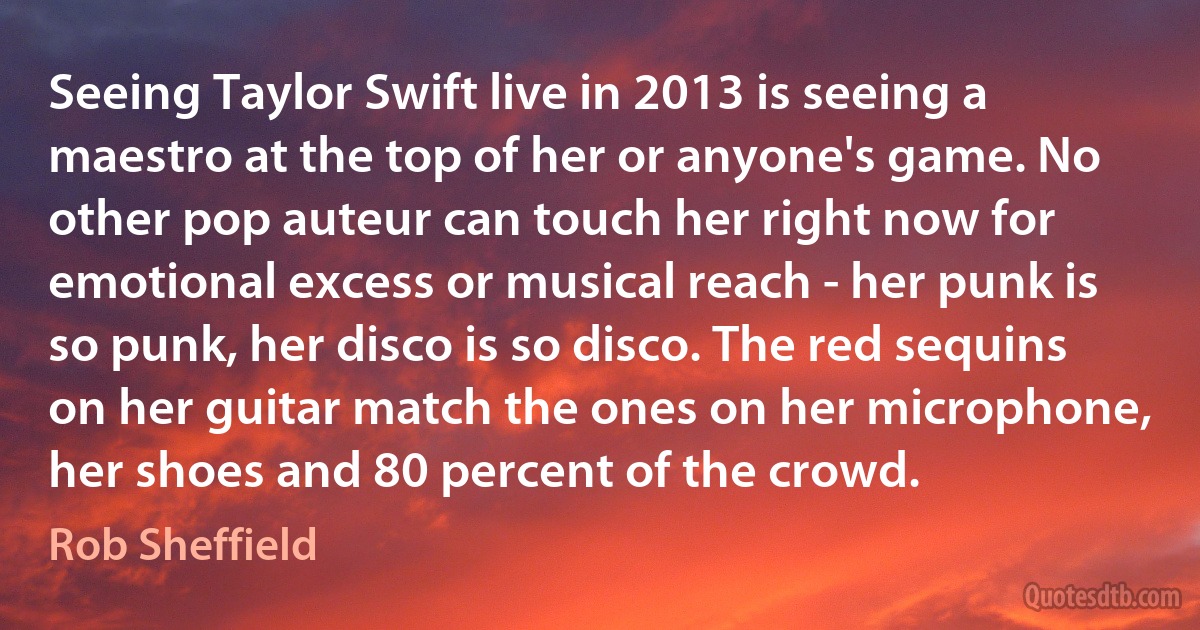 Seeing Taylor Swift live in 2013 is seeing a maestro at the top of her or anyone's game. No other pop auteur can touch her right now for emotional excess or musical reach - her punk is so punk, her disco is so disco. The red sequins on her guitar match the ones on her microphone, her shoes and 80 percent of the crowd. (Rob Sheffield)