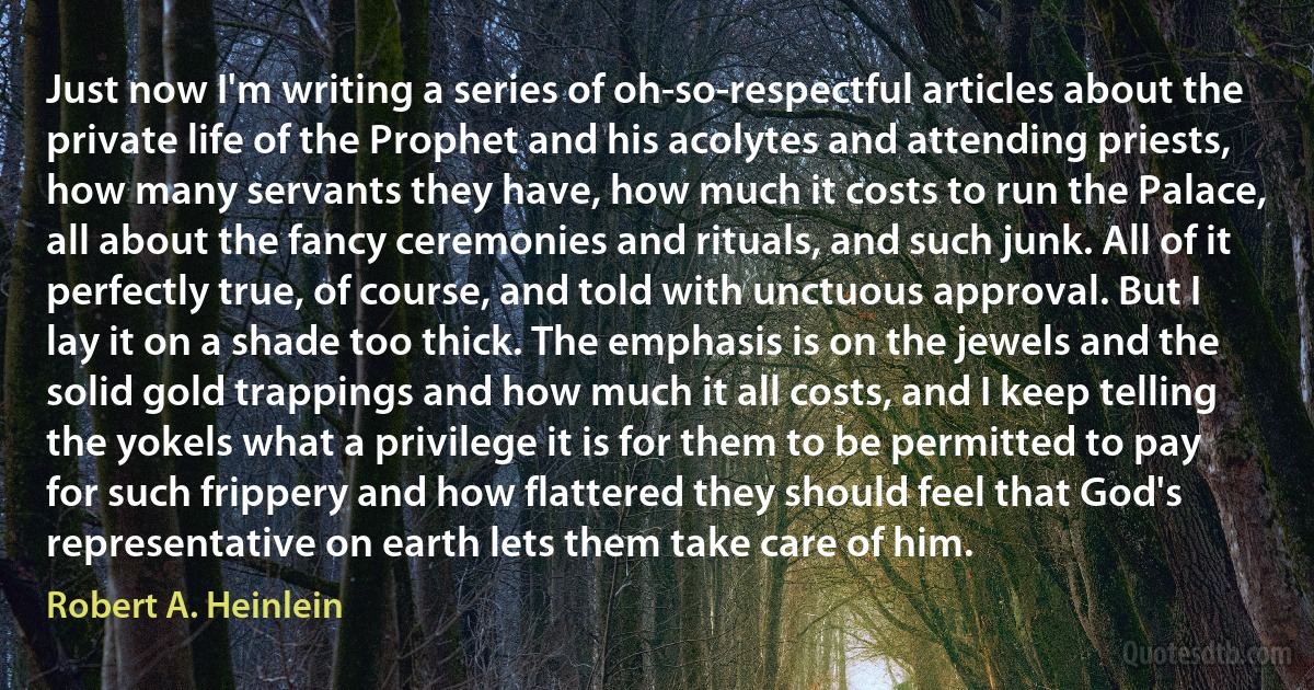 Just now I'm writing a series of oh-so-respectful articles about the private life of the Prophet and his acolytes and attending priests, how many servants they have, how much it costs to run the Palace, all about the fancy ceremonies and rituals, and such junk. All of it perfectly true, of course, and told with unctuous approval. But I lay it on a shade too thick. The emphasis is on the jewels and the solid gold trappings and how much it all costs, and I keep telling the yokels what a privilege it is for them to be permitted to pay for such frippery and how flattered they should feel that God's representative on earth lets them take care of him. (Robert A. Heinlein)