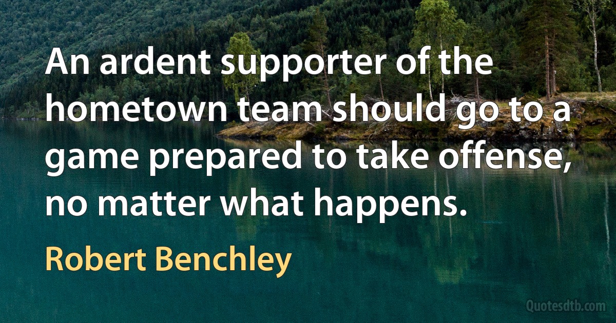 An ardent supporter of the hometown team should go to a game prepared to take offense, no matter what happens. (Robert Benchley)