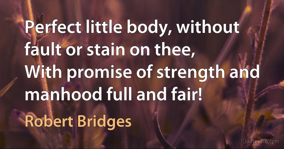 Perfect little body, without fault or stain on thee,
With promise of strength and manhood full and fair! (Robert Bridges)