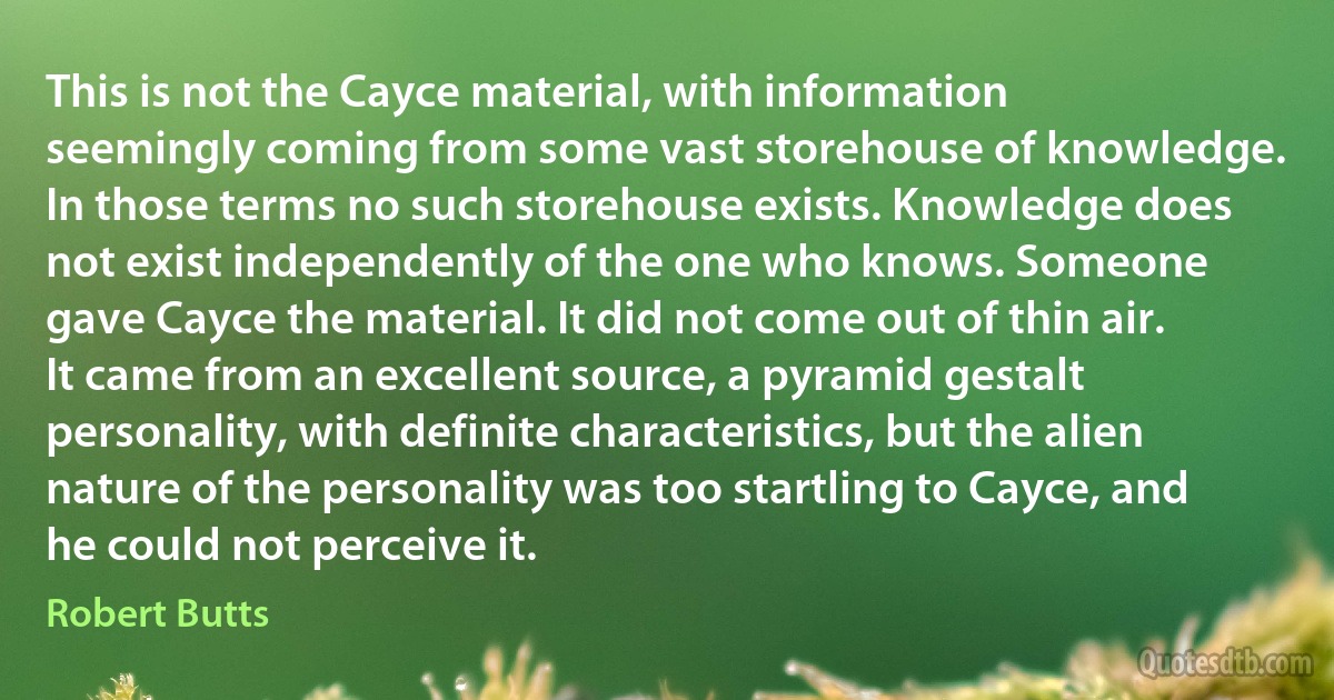 This is not the Cayce material, with information seemingly coming from some vast storehouse of knowledge. In those terms no such storehouse exists. Knowledge does not exist independently of the one who knows. Someone gave Cayce the material. It did not come out of thin air. It came from an excellent source, a pyramid gestalt personality, with definite characteristics, but the alien nature of the personality was too startling to Cayce, and he could not perceive it. (Robert Butts)