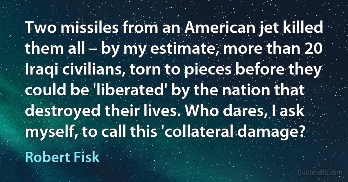 Two missiles from an American jet killed them all – by my estimate, more than 20 Iraqi civilians, torn to pieces before they could be 'liberated' by the nation that destroyed their lives. Who dares, I ask myself, to call this 'collateral damage? (Robert Fisk)