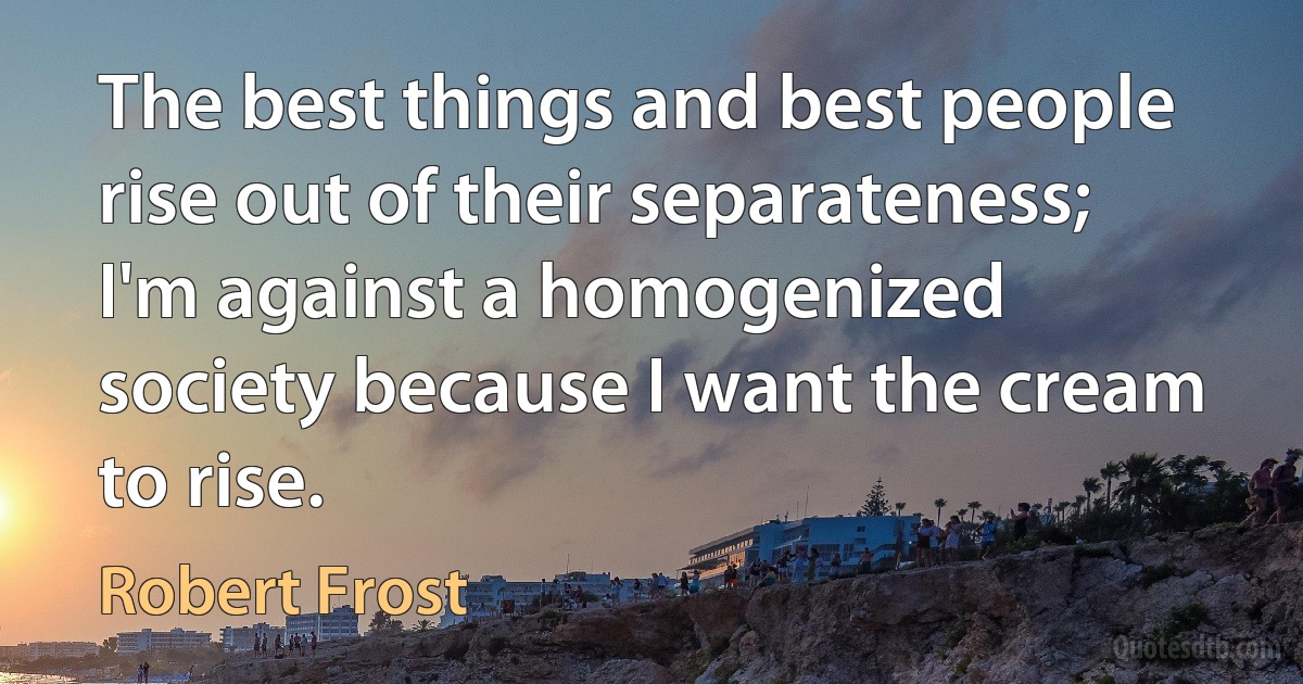 The best things and best people rise out of their separateness; I'm against a homogenized society because I want the cream to rise. (Robert Frost)