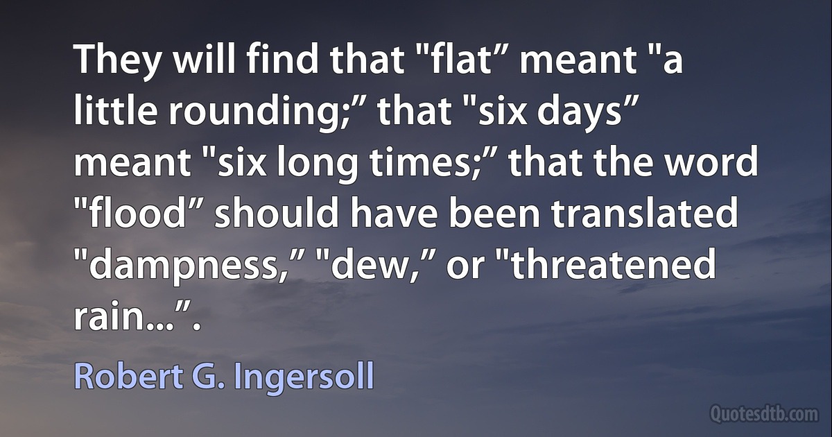 They will find that "flat” meant "a little rounding;” that "six days” meant "six long times;” that the word "flood” should have been translated "dampness,” "dew,” or "threatened rain...”. (Robert G. Ingersoll)