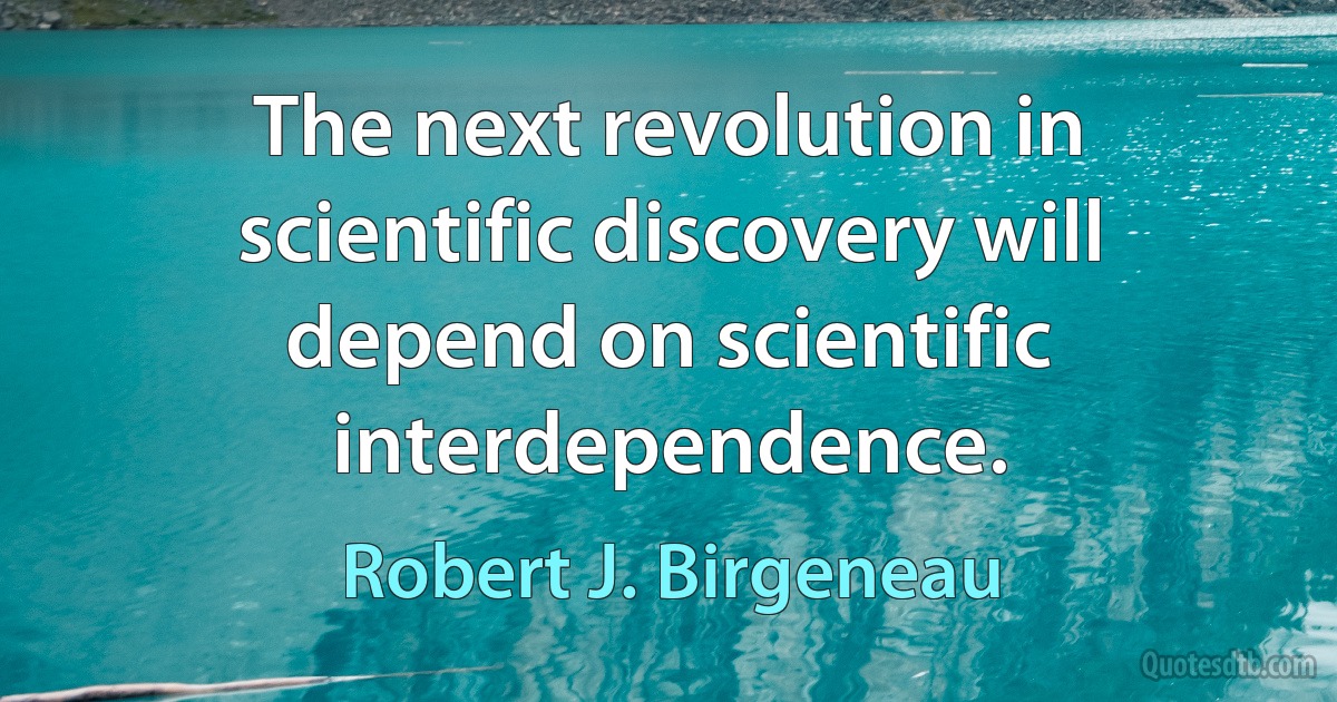 The next revolution in scientific discovery will depend on scientific interdependence. (Robert J. Birgeneau)