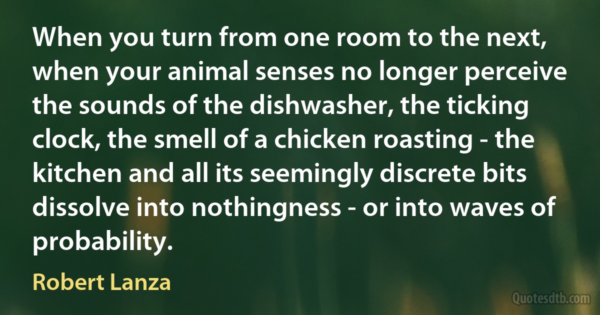 When you turn from one room to the next, when your animal senses no longer perceive the sounds of the dishwasher, the ticking clock, the smell of a chicken roasting - the kitchen and all its seemingly discrete bits dissolve into nothingness - or into waves of probability. (Robert Lanza)