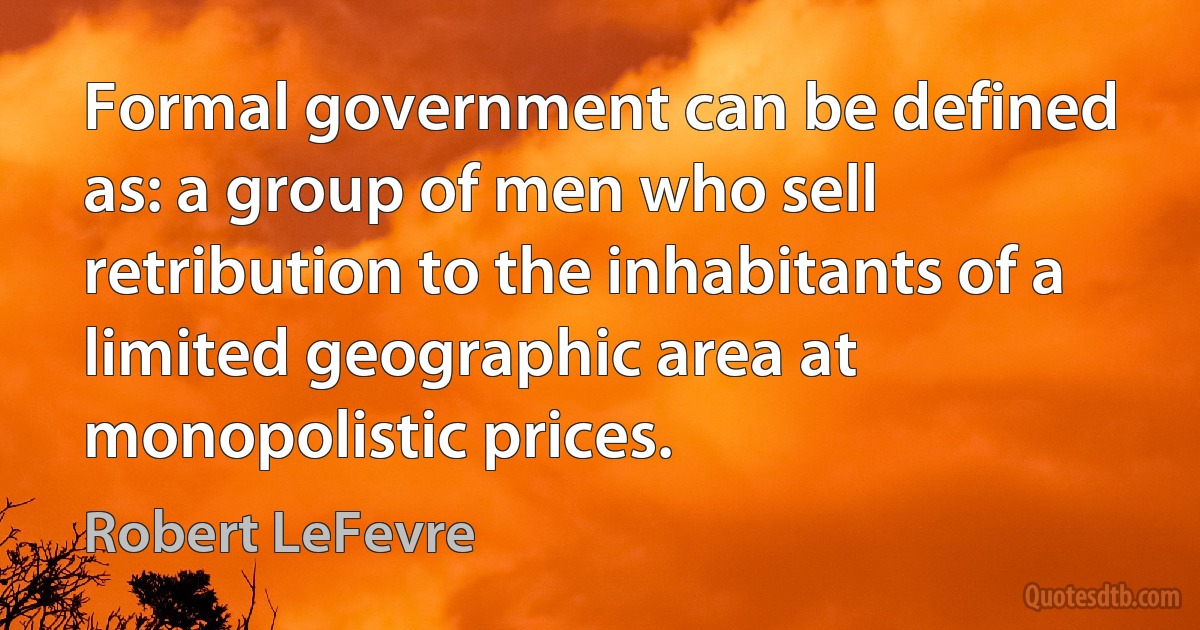 Formal government can be defined as: a group of men who sell retribution to the inhabitants of a limited geographic area at monopolistic prices. (Robert LeFevre)