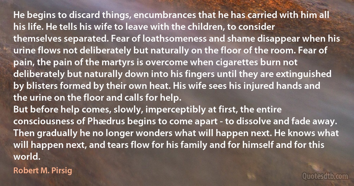 He begins to discard things, encumbrances that he has carried with him all his life. He tells his wife to leave with the children, to consider themselves separated. Fear of loathsomeness and shame disappear when his urine flows not deliberately but naturally on the floor of the room. Fear of pain, the pain of the martyrs is overcome when cigarettes burn not deliberately but naturally down into his fingers until they are extinguished by blisters formed by their own heat. His wife sees his injured hands and the urine on the floor and calls for help.
But before help comes, slowly, imperceptibly at first, the entire consciousness of Phædrus begins to come apart - to dissolve and fade away. Then gradually he no longer wonders what will happen next. He knows what will happen next, and tears flow for his family and for himself and for this world. (Robert M. Pirsig)