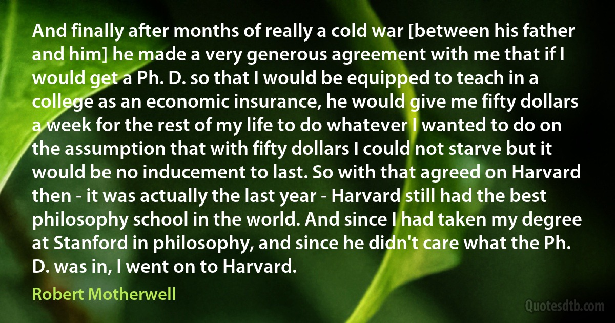 And finally after months of really a cold war [between his father and him] he made a very generous agreement with me that if I would get a Ph. D. so that I would be equipped to teach in a college as an economic insurance, he would give me fifty dollars a week for the rest of my life to do whatever I wanted to do on the assumption that with fifty dollars I could not starve but it would be no inducement to last. So with that agreed on Harvard then - it was actually the last year - Harvard still had the best philosophy school in the world. And since I had taken my degree at Stanford in philosophy, and since he didn't care what the Ph. D. was in, I went on to Harvard. (Robert Motherwell)