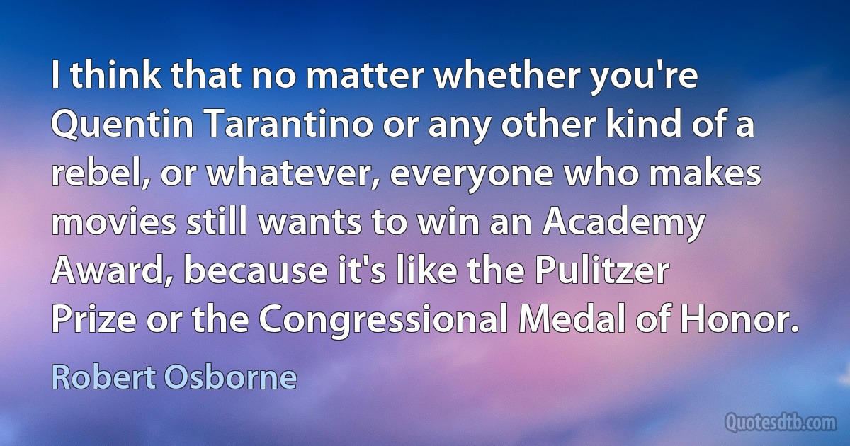 I think that no matter whether you're Quentin Tarantino or any other kind of a rebel, or whatever, everyone who makes movies still wants to win an Academy Award, because it's like the Pulitzer Prize or the Congressional Medal of Honor. (Robert Osborne)