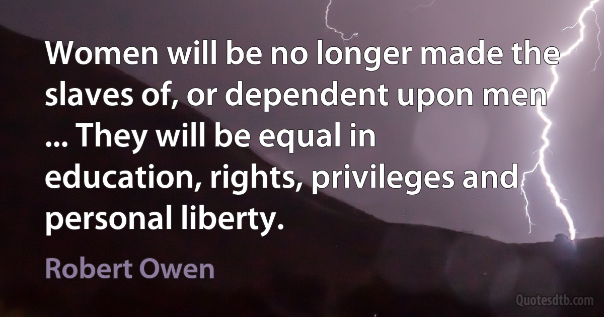 Women will be no longer made the slaves of, or dependent upon men ... They will be equal in education, rights, privileges and personal liberty. (Robert Owen)