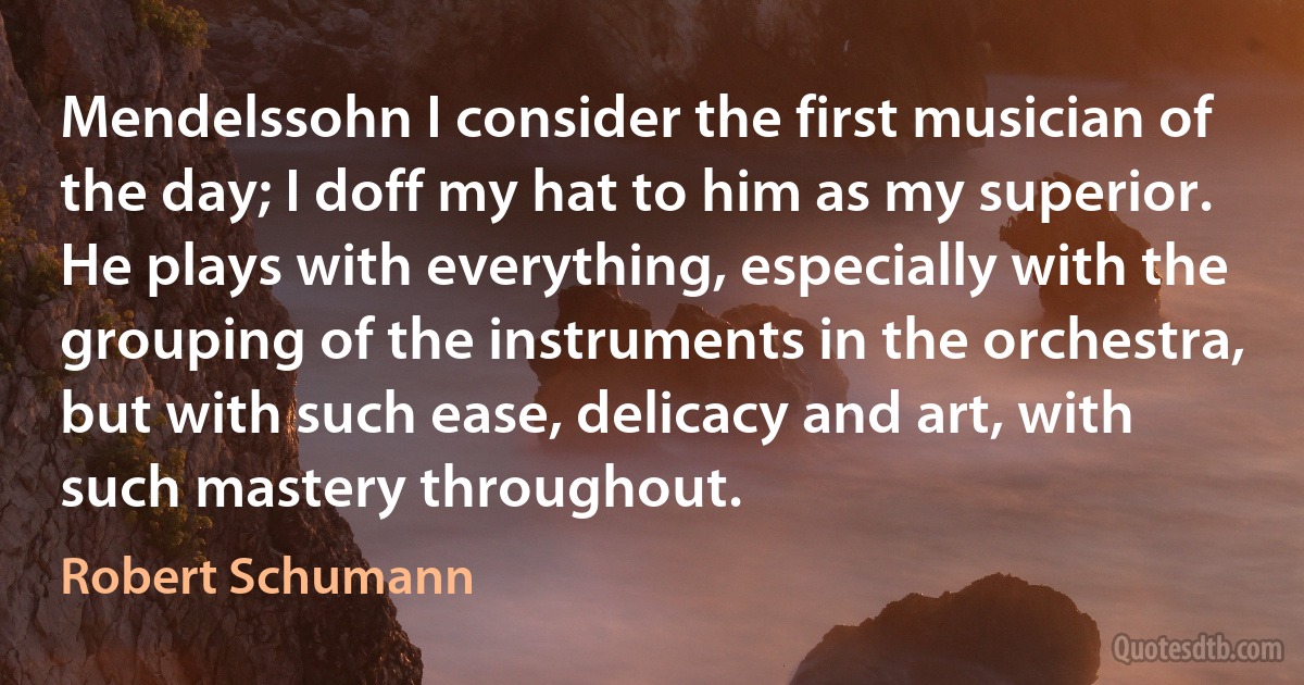 Mendelssohn I consider the first musician of the day; I doff my hat to him as my superior. He plays with everything, especially with the grouping of the instruments in the orchestra, but with such ease, delicacy and art, with such mastery throughout. (Robert Schumann)