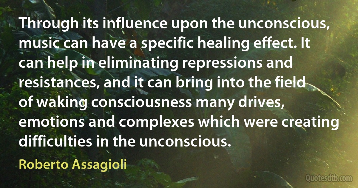 Through its influence upon the unconscious, music can have a specific healing effect. It can help in eliminating repressions and resistances, and it can bring into the field of waking consciousness many drives, emotions and complexes which were creating difficulties in the unconscious. (Roberto Assagioli)