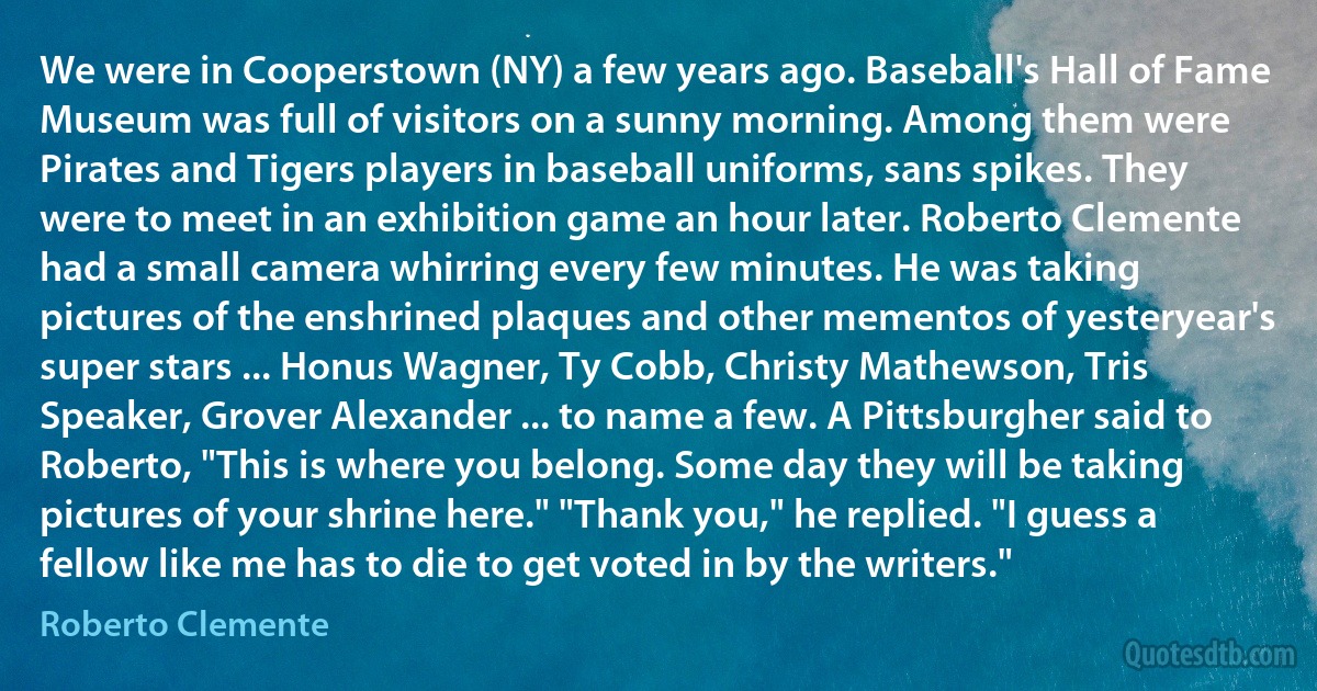 We were in Cooperstown (NY) a few years ago. Baseball's Hall of Fame Museum was full of visitors on a sunny morning. Among them were Pirates and Tigers players in baseball uniforms, sans spikes. They were to meet in an exhibition game an hour later. Roberto Clemente had a small camera whirring every few minutes. He was taking pictures of the enshrined plaques and other mementos of yesteryear's super stars ... Honus Wagner, Ty Cobb, Christy Mathewson, Tris Speaker, Grover Alexander ... to name a few. A Pittsburgher said to Roberto, "This is where you belong. Some day they will be taking pictures of your shrine here." "Thank you," he replied. "I guess a fellow like me has to die to get voted in by the writers." (Roberto Clemente)