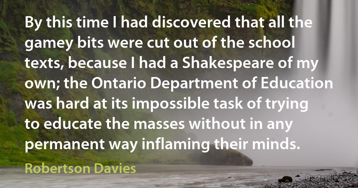 By this time I had discovered that all the gamey bits were cut out of the school texts, because I had a Shakespeare of my own; the Ontario Department of Education was hard at its impossible task of trying to educate the masses without in any permanent way inflaming their minds. (Robertson Davies)