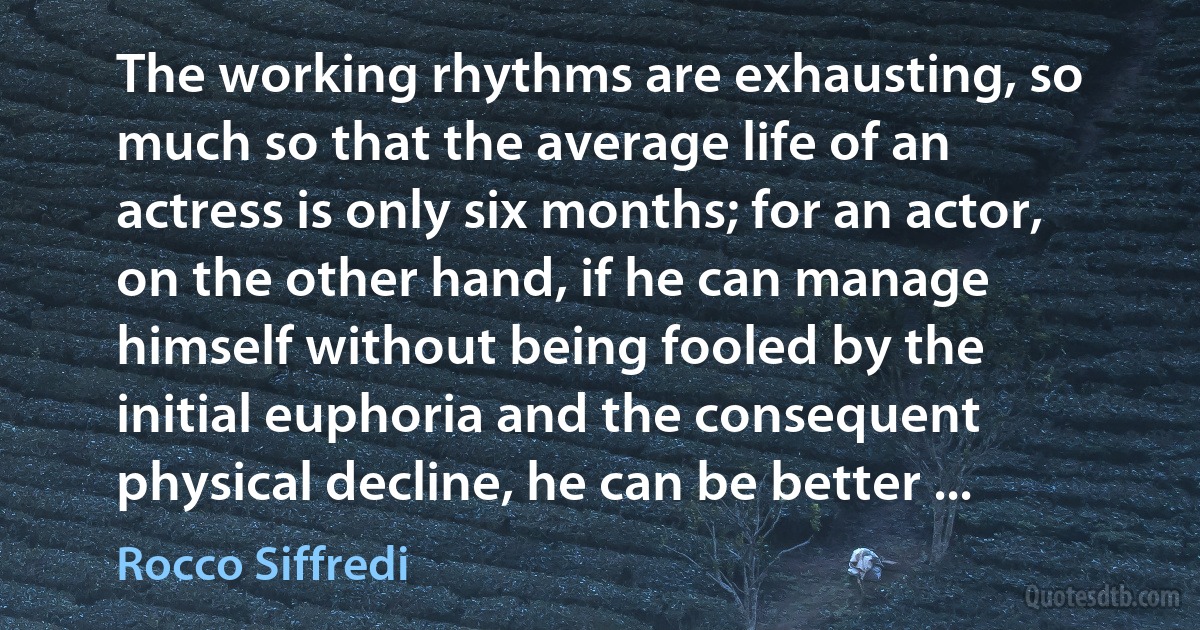 The working rhythms are exhausting, so much so that the average life of an actress is only six months; for an actor, on the other hand, if he can manage himself without being fooled by the initial euphoria and the consequent physical decline, he can be better ... (Rocco Siffredi)