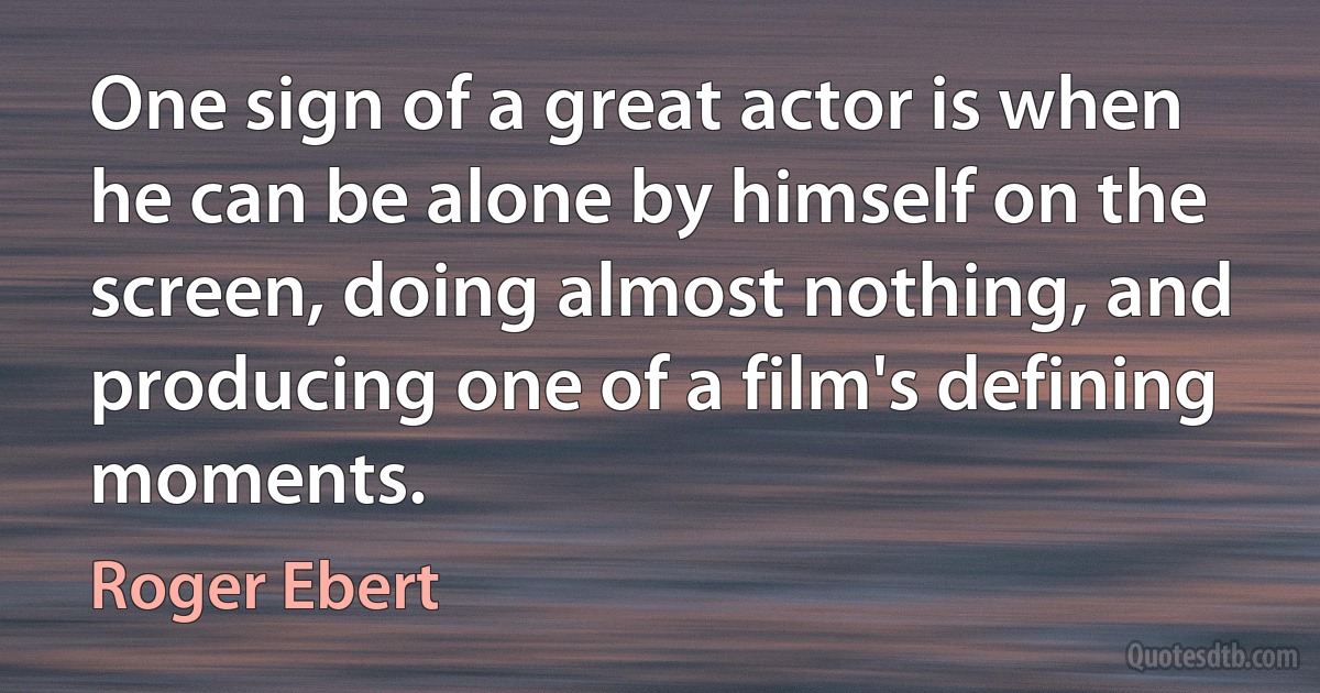 One sign of a great actor is when he can be alone by himself on the screen, doing almost nothing, and producing one of a film's defining moments. (Roger Ebert)