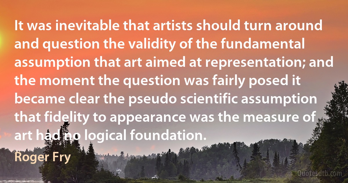 It was inevitable that artists should turn around and question the validity of the fundamental assumption that art aimed at representation; and the moment the question was fairly posed it became clear the pseudo scientific assumption that fidelity to appearance was the measure of art had no logical foundation. (Roger Fry)