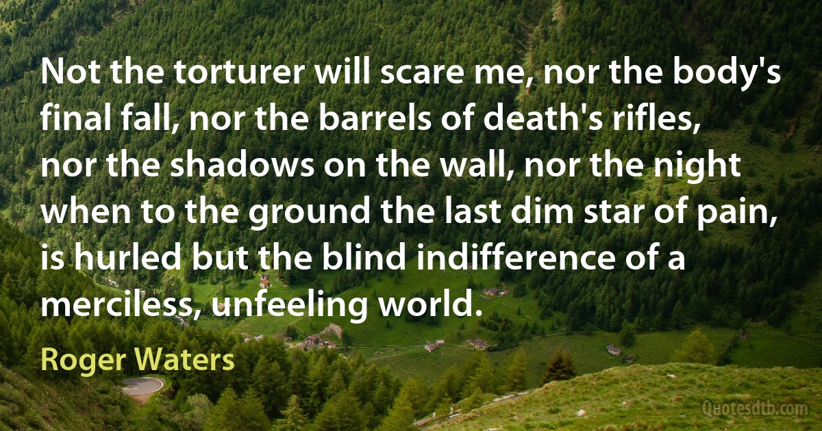 Not the torturer will scare me, nor the body's final fall, nor the barrels of death's rifles, nor the shadows on the wall, nor the night when to the ground the last dim star of pain, is hurled but the blind indifference of a merciless, unfeeling world. (Roger Waters)