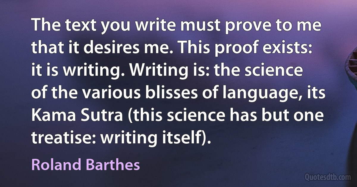 The text you write must prove to me that it desires me. This proof exists: it is writing. Writing is: the science of the various blisses of language, its Kama Sutra (this science has but one treatise: writing itself). (Roland Barthes)