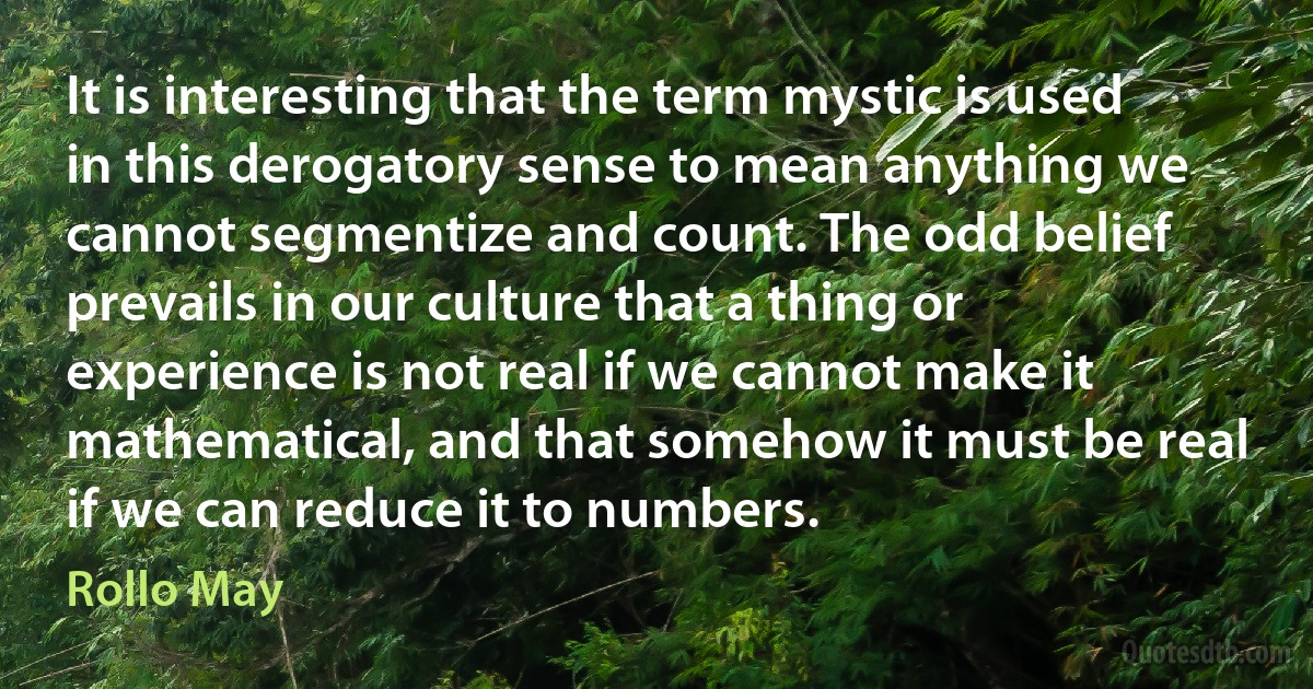 It is interesting that the term mystic is used in this derogatory sense to mean anything we cannot segmentize and count. The odd belief prevails in our culture that a thing or experience is not real if we cannot make it mathematical, and that somehow it must be real if we can reduce it to numbers. (Rollo May)