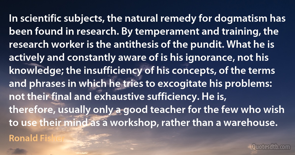 In scientific subjects, the natural remedy for dogmatism has been found in research. By temperament and training, the research worker is the antithesis of the pundit. What he is actively and constantly aware of is his ignorance, not his knowledge; the insufficiency of his concepts, of the terms and phrases in which he tries to excogitate his problems: not their final and exhaustive sufficiency. He is, therefore, usually only a good teacher for the few who wish to use their mind as a workshop, rather than a warehouse. (Ronald Fisher)