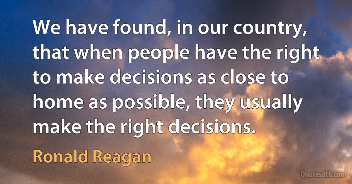 We have found, in our country, that when people have the right to make decisions as close to home as possible, they usually make the right decisions. (Ronald Reagan)