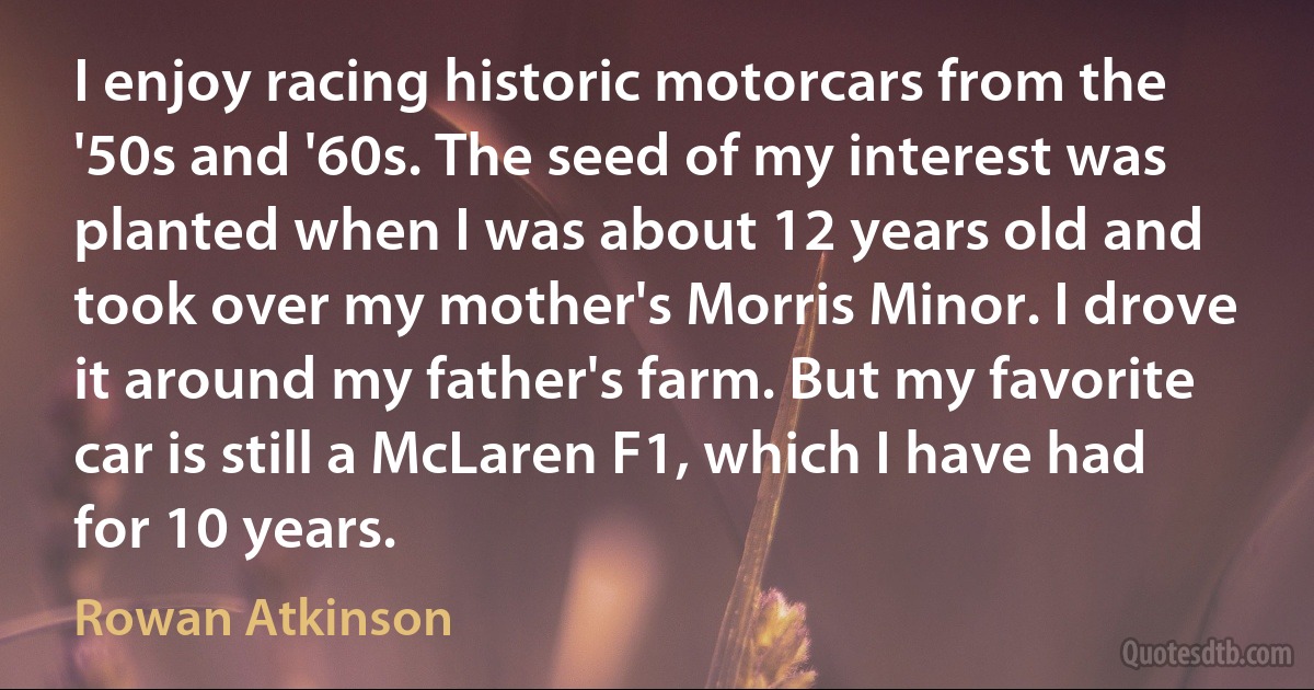 I enjoy racing historic motorcars from the '50s and '60s. The seed of my interest was planted when I was about 12 years old and took over my mother's Morris Minor. I drove it around my father's farm. But my favorite car is still a McLaren F1, which I have had for 10 years. (Rowan Atkinson)