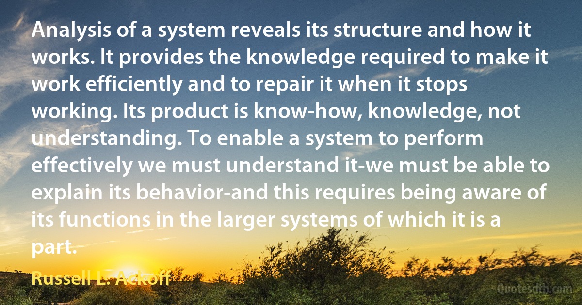 Analysis of a system reveals its structure and how it works. It provides the knowledge required to make it work efficiently and to repair it when it stops working. Its product is know-how, knowledge, not understanding. To enable a system to perform effectively we must understand it-we must be able to explain its behavior-and this requires being aware of its functions in the larger systems of which it is a part. (Russell L. Ackoff)