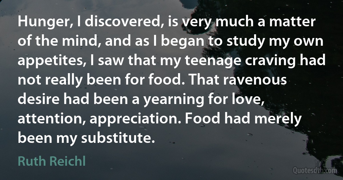 Hunger, I discovered, is very much a matter of the mind, and as I began to study my own appetites, I saw that my teenage craving had not really been for food. That ravenous desire had been a yearning for love, attention, appreciation. Food had merely been my substitute. (Ruth Reichl)