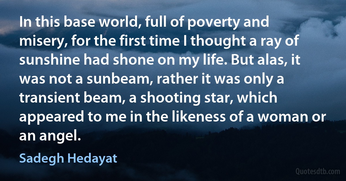 In this base world, full of poverty and misery, for the first time I thought a ray of sunshine had shone on my life. But alas, it was not a sunbeam, rather it was only a transient beam, a shooting star, which appeared to me in the likeness of a woman or an angel. (Sadegh Hedayat)