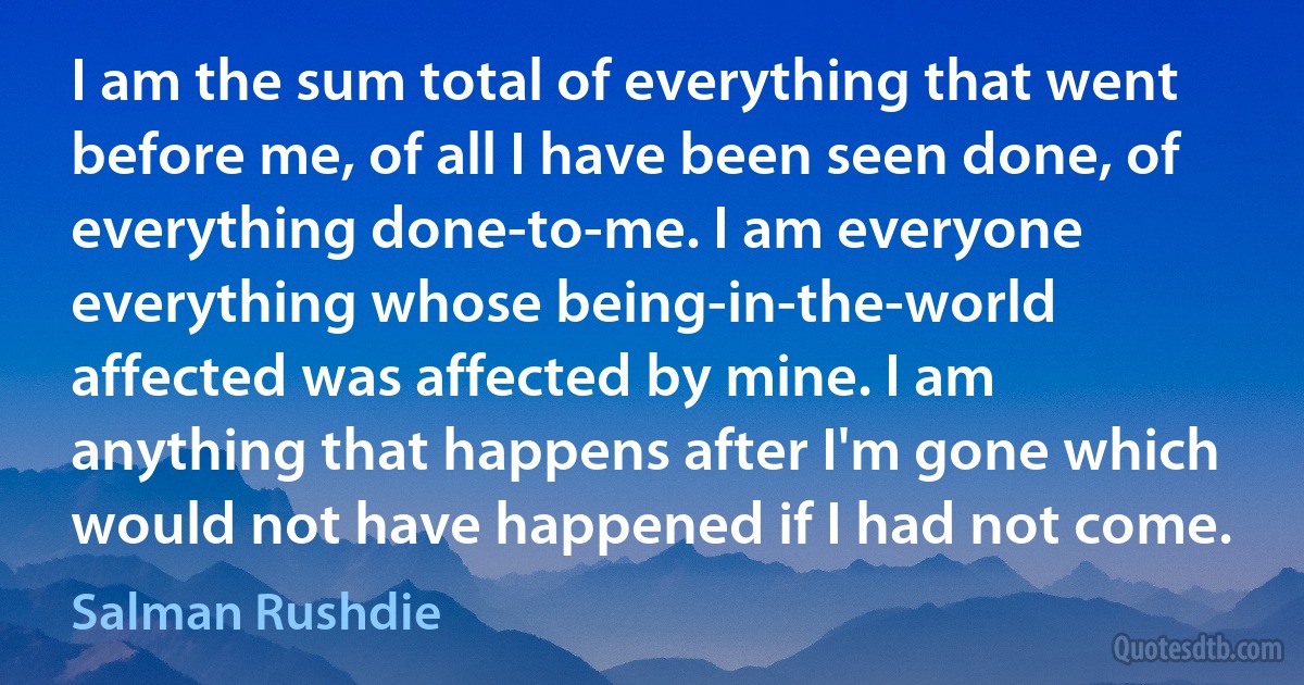 I am the sum total of everything that went before me, of all I have been seen done, of everything done-to-me. I am everyone everything whose being-in-the-world affected was affected by mine. I am anything that happens after I'm gone which would not have happened if I had not come. (Salman Rushdie)