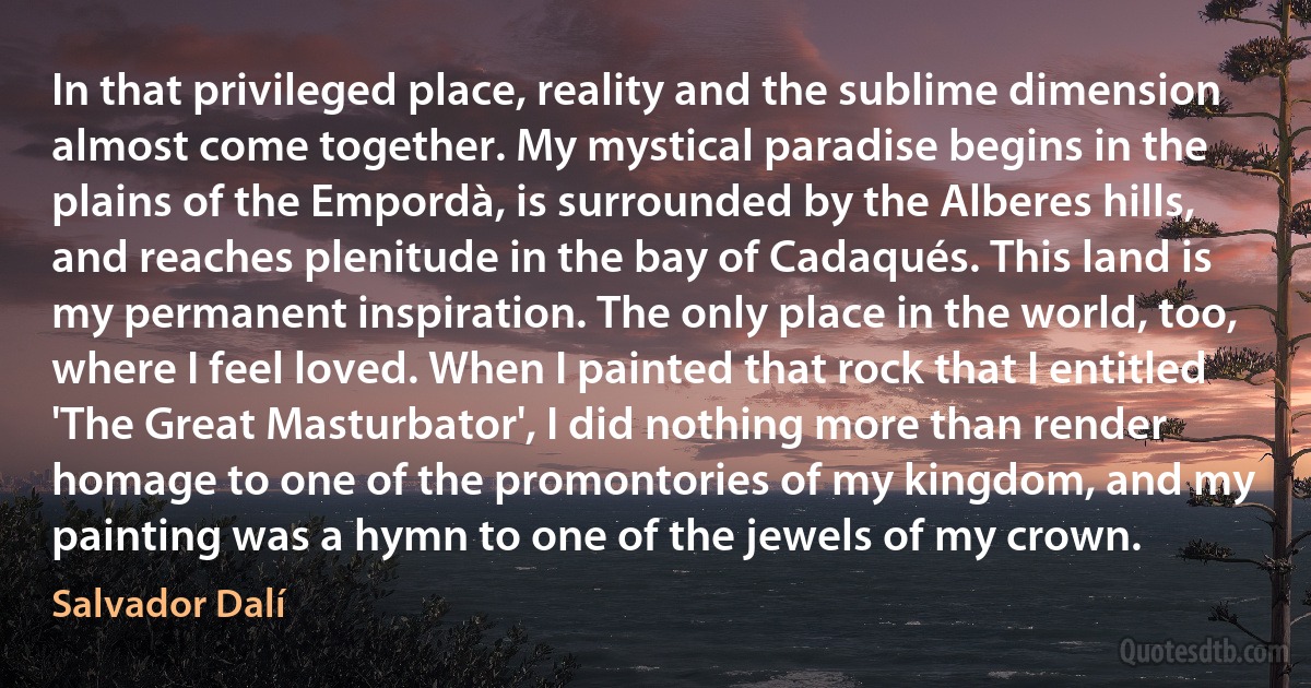 In that privileged place, reality and the sublime dimension almost come together. My mystical paradise begins in the plains of the Empordà, is surrounded by the Alberes hills, and reaches plenitude in the bay of Cadaqués. This land is my permanent inspiration. The only place in the world, too, where I feel loved. When I painted that rock that I entitled 'The Great Masturbator', I did nothing more than render homage to one of the promontories of my kingdom, and my painting was a hymn to one of the jewels of my crown. (Salvador Dalí)