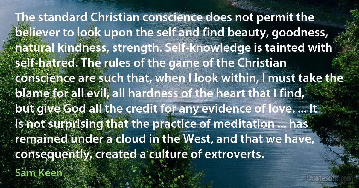 The standard Christian conscience does not permit the believer to look upon the self and find beauty, goodness, natural kindness, strength. Self-knowledge is tainted with self-hatred. The rules of the game of the Christian conscience are such that, when I look within, I must take the blame for all evil, all hardness of the heart that I find, but give God all the credit for any evidence of love. ... It is not surprising that the practice of meditation ... has remained under a cloud in the West, and that we have, consequently, created a culture of extroverts. (Sam Keen)