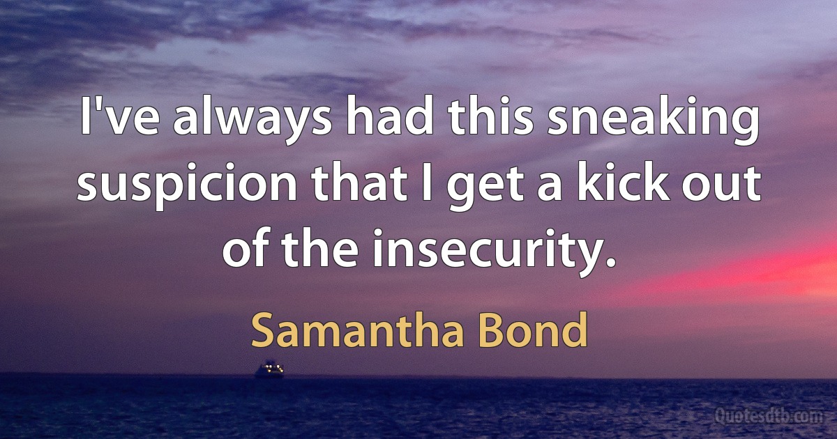 I've always had this sneaking suspicion that I get a kick out of the insecurity. (Samantha Bond)