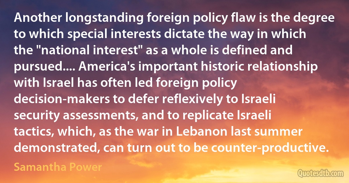 Another longstanding foreign policy flaw is the degree to which special interests dictate the way in which the "national interest" as a whole is defined and pursued.... America's important historic relationship with Israel has often led foreign policy decision-makers to defer reflexively to Israeli security assessments, and to replicate Israeli tactics, which, as the war in Lebanon last summer demonstrated, can turn out to be counter-productive. (Samantha Power)