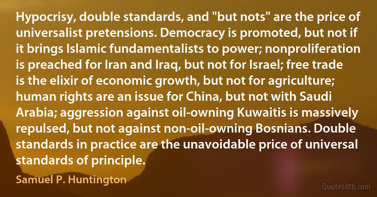 Hypocrisy, double standards, and "but nots" are the price of universalist pretensions. Democracy is promoted, but not if it brings Islamic fundamentalists to power; nonproliferation is preached for Iran and Iraq, but not for Israel; free trade is the elixir of economic growth, but not for agriculture; human rights are an issue for China, but not with Saudi Arabia; aggression against oil-owning Kuwaitis is massively repulsed, but not against non-oil-owning Bosnians. Double standards in practice are the unavoidable price of universal standards of principle. (Samuel P. Huntington)