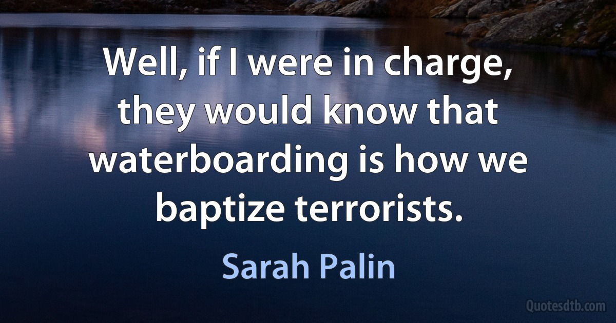 Well, if I were in charge, they would know that waterboarding is how we baptize terrorists. (Sarah Palin)