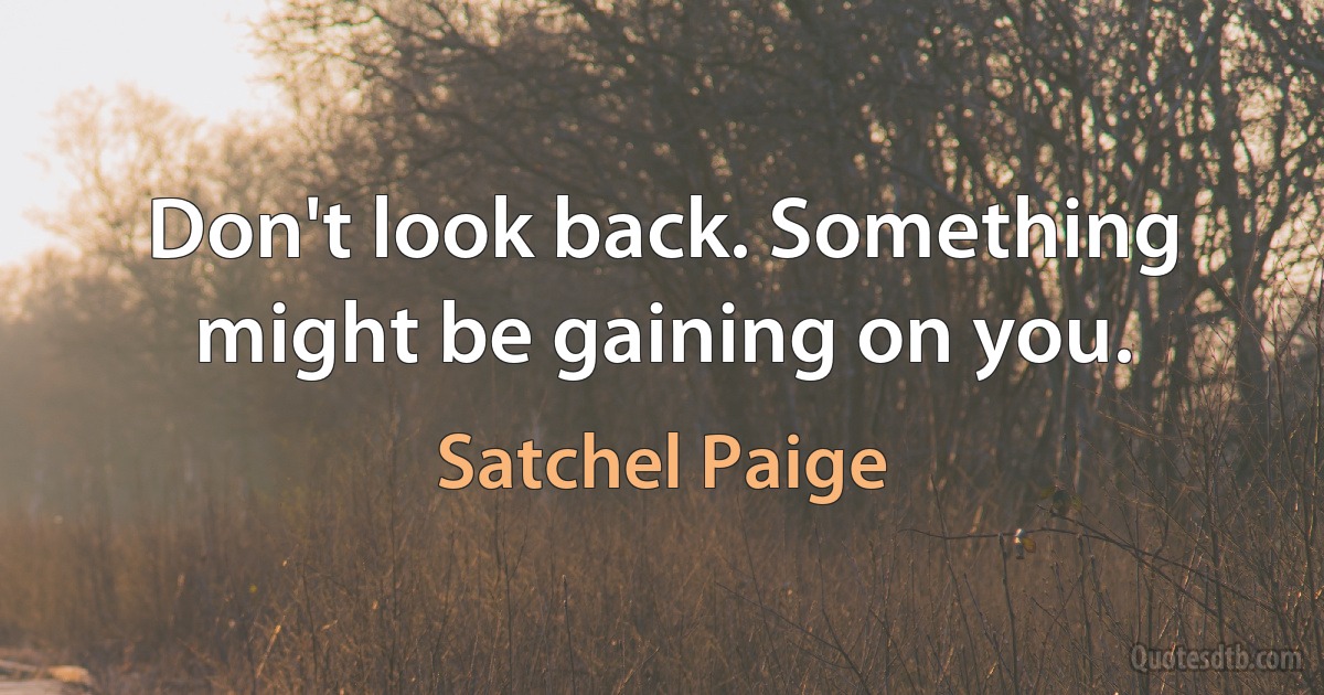 Don't look back. Something might be gaining on you. (Satchel Paige)