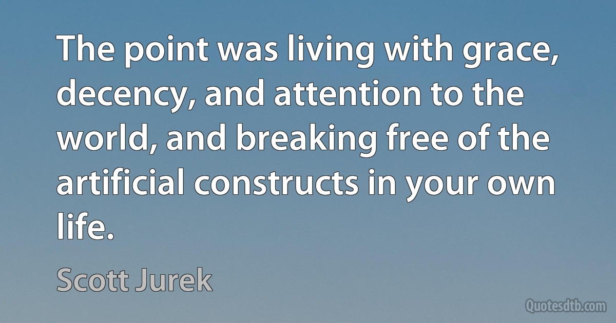 The point was living with grace, decency, and attention to the world, and breaking free of the artificial constructs in your own life. (Scott Jurek)