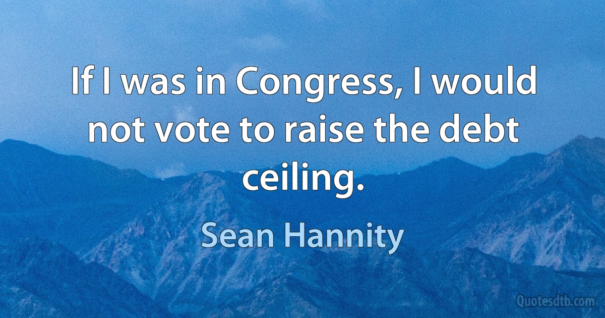 If I was in Congress, I would not vote to raise the debt ceiling. (Sean Hannity)