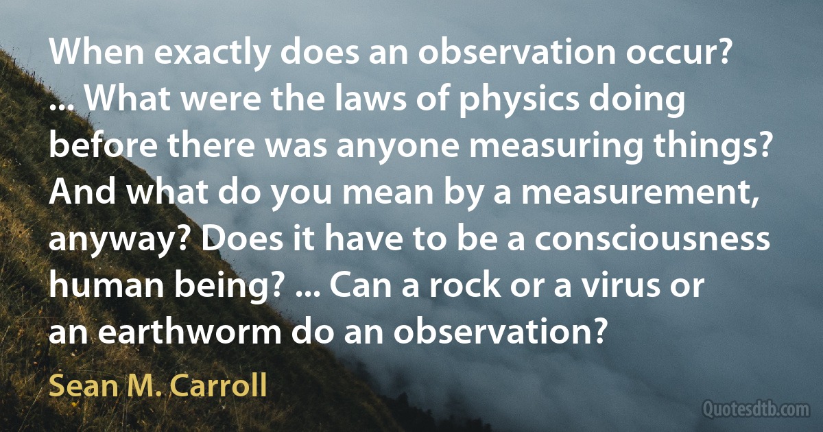 When exactly does an observation occur? ... What were the laws of physics doing before there was anyone measuring things? And what do you mean by a measurement, anyway? Does it have to be a consciousness human being? ... Can a rock or a virus or an earthworm do an observation? (Sean M. Carroll)