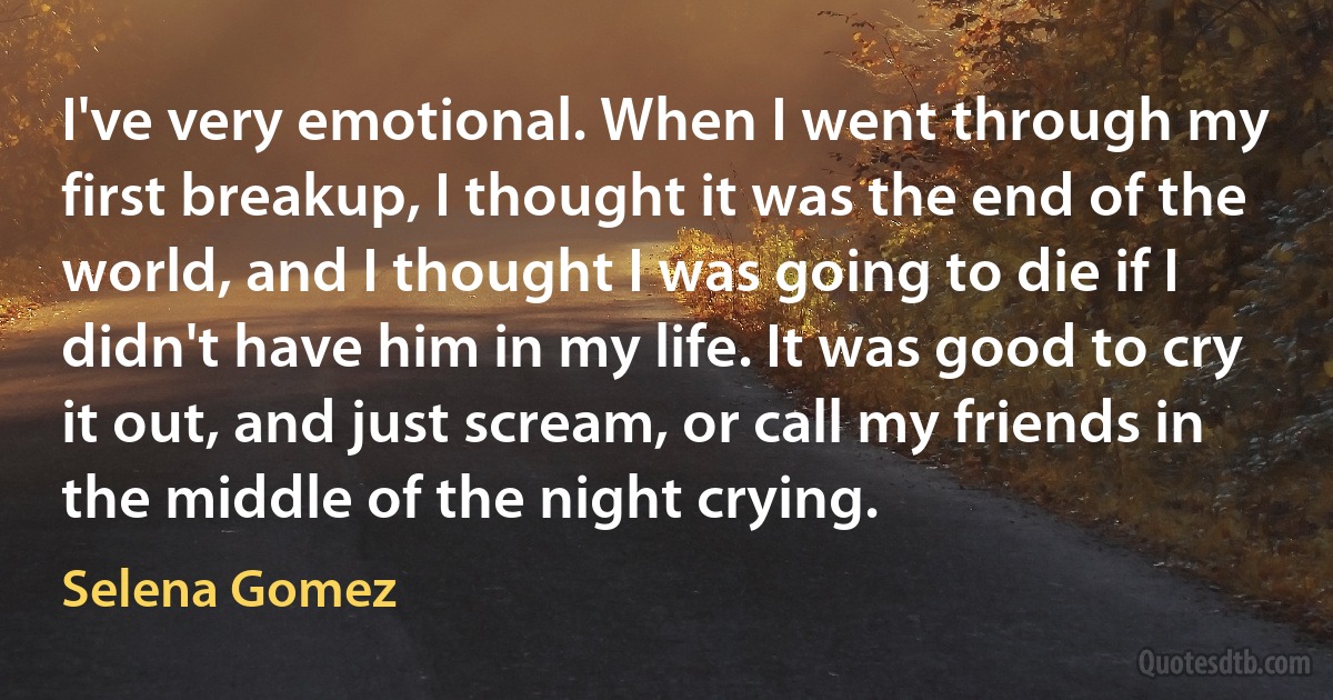 I've very emotional. When I went through my first breakup, I thought it was the end of the world, and I thought I was going to die if I didn't have him in my life. It was good to cry it out, and just scream, or call my friends in the middle of the night crying. (Selena Gomez)